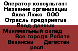 Оператор-консультант › Название организации ­ Аква Люкс, ООО › Отрасль предприятия ­ Ввод данных › Минимальный оклад ­ 30 000 - Все города Работа » Вакансии   . Дагестан респ.